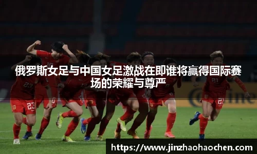 俄罗斯女足与中国女足激战在即谁将赢得国际赛场的荣耀与尊严